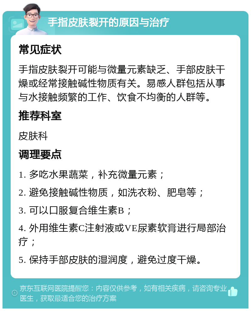 手指皮肤裂开的原因与治疗 常见症状 手指皮肤裂开可能与微量元素缺乏、手部皮肤干燥或经常接触碱性物质有关。易感人群包括从事与水接触频繁的工作、饮食不均衡的人群等。 推荐科室 皮肤科 调理要点 1. 多吃水果蔬菜，补充微量元素； 2. 避免接触碱性物质，如洗衣粉、肥皂等； 3. 可以口服复合维生素B； 4. 外用维生素C注射液或VE尿素软膏进行局部治疗； 5. 保持手部皮肤的湿润度，避免过度干燥。