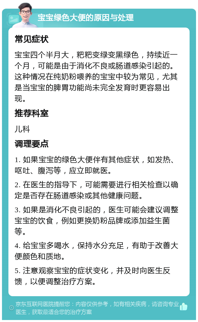 宝宝绿色大便的原因与处理 常见症状 宝宝四个半月大，粑粑变绿变黑绿色，持续近一个月，可能是由于消化不良或肠道感染引起的。这种情况在纯奶粉喂养的宝宝中较为常见，尤其是当宝宝的脾胃功能尚未完全发育时更容易出现。 推荐科室 儿科 调理要点 1. 如果宝宝的绿色大便伴有其他症状，如发热、呕吐、腹泻等，应立即就医。 2. 在医生的指导下，可能需要进行相关检查以确定是否存在肠道感染或其他健康问题。 3. 如果是消化不良引起的，医生可能会建议调整宝宝的饮食，例如更换奶粉品牌或添加益生菌等。 4. 给宝宝多喝水，保持水分充足，有助于改善大便颜色和质地。 5. 注意观察宝宝的症状变化，并及时向医生反馈，以便调整治疗方案。