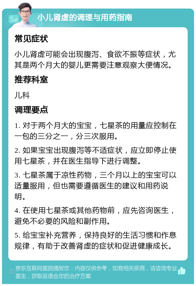 小儿肾虚的调理与用药指南 常见症状 小儿肾虚可能会出现腹泻、食欲不振等症状，尤其是两个月大的婴儿更需要注意观察大便情况。 推荐科室 儿科 调理要点 1. 对于两个月大的宝宝，七星茶的用量应控制在一包的三分之一，分三次服用。 2. 如果宝宝出现腹泻等不适症状，应立即停止使用七星茶，并在医生指导下进行调整。 3. 七星茶属于凉性药物，三个月以上的宝宝可以适量服用，但也需要遵循医生的建议和用药说明。 4. 在使用七星茶或其他药物前，应先咨询医生，避免不必要的风险和副作用。 5. 给宝宝补充营养，保持良好的生活习惯和作息规律，有助于改善肾虚的症状和促进健康成长。