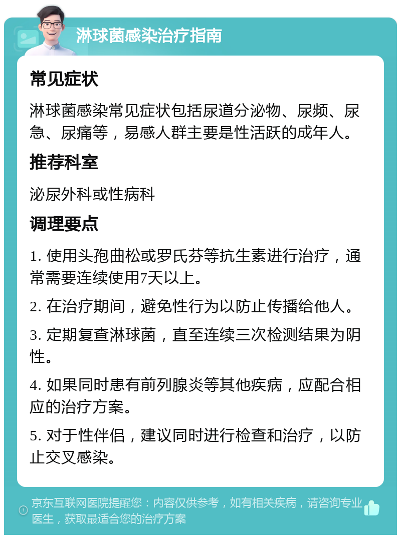 淋球菌感染治疗指南 常见症状 淋球菌感染常见症状包括尿道分泌物、尿频、尿急、尿痛等，易感人群主要是性活跃的成年人。 推荐科室 泌尿外科或性病科 调理要点 1. 使用头孢曲松或罗氏芬等抗生素进行治疗，通常需要连续使用7天以上。 2. 在治疗期间，避免性行为以防止传播给他人。 3. 定期复查淋球菌，直至连续三次检测结果为阴性。 4. 如果同时患有前列腺炎等其他疾病，应配合相应的治疗方案。 5. 对于性伴侣，建议同时进行检查和治疗，以防止交叉感染。