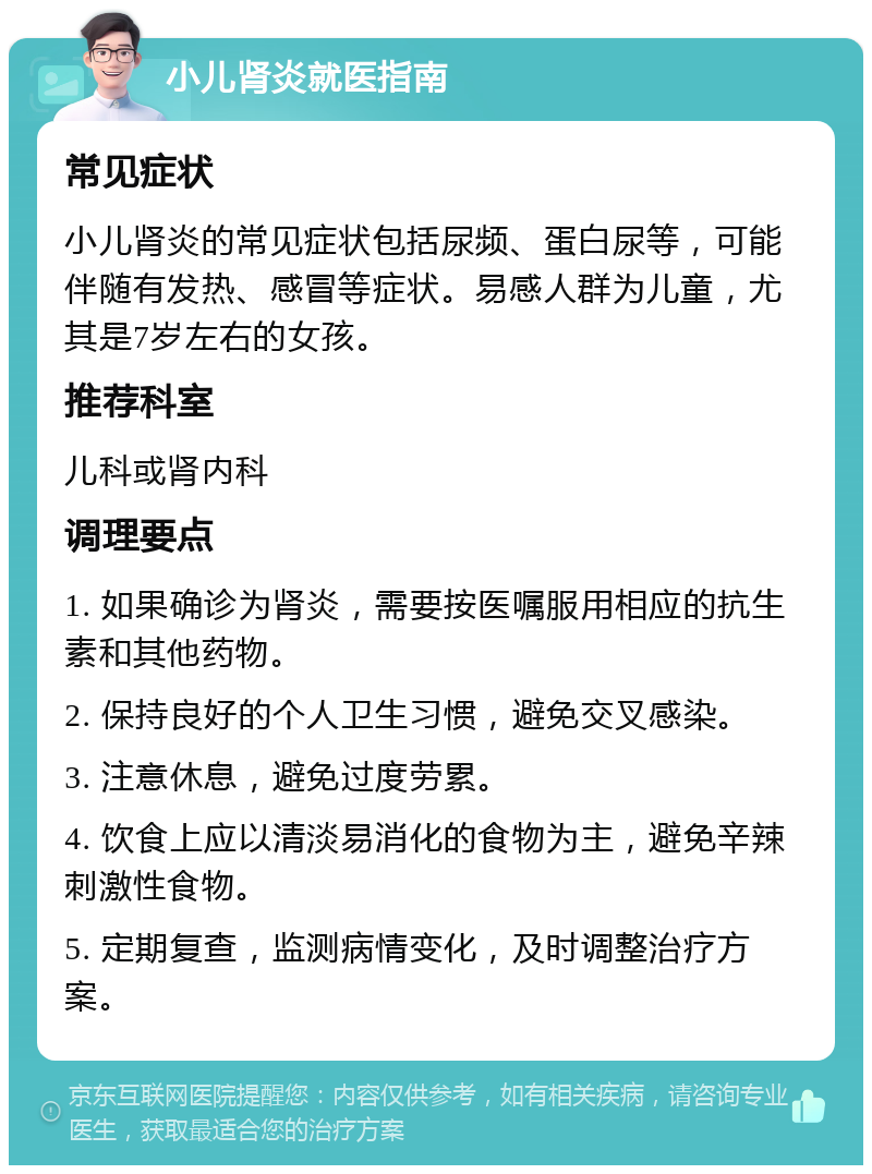 小儿肾炎就医指南 常见症状 小儿肾炎的常见症状包括尿频、蛋白尿等，可能伴随有发热、感冒等症状。易感人群为儿童，尤其是7岁左右的女孩。 推荐科室 儿科或肾内科 调理要点 1. 如果确诊为肾炎，需要按医嘱服用相应的抗生素和其他药物。 2. 保持良好的个人卫生习惯，避免交叉感染。 3. 注意休息，避免过度劳累。 4. 饮食上应以清淡易消化的食物为主，避免辛辣刺激性食物。 5. 定期复查，监测病情变化，及时调整治疗方案。