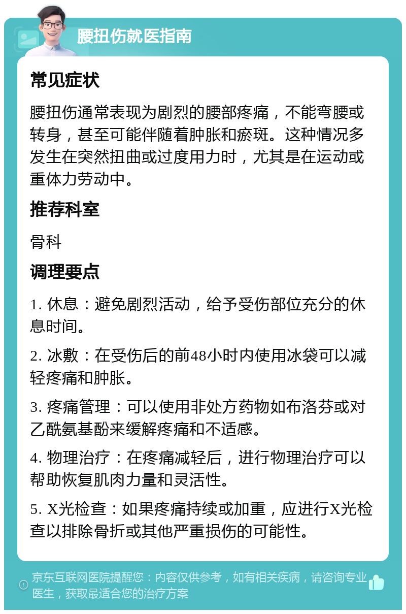 腰扭伤就医指南 常见症状 腰扭伤通常表现为剧烈的腰部疼痛，不能弯腰或转身，甚至可能伴随着肿胀和瘀斑。这种情况多发生在突然扭曲或过度用力时，尤其是在运动或重体力劳动中。 推荐科室 骨科 调理要点 1. 休息：避免剧烈活动，给予受伤部位充分的休息时间。 2. 冰敷：在受伤后的前48小时内使用冰袋可以减轻疼痛和肿胀。 3. 疼痛管理：可以使用非处方药物如布洛芬或对乙酰氨基酚来缓解疼痛和不适感。 4. 物理治疗：在疼痛减轻后，进行物理治疗可以帮助恢复肌肉力量和灵活性。 5. X光检查：如果疼痛持续或加重，应进行X光检查以排除骨折或其他严重损伤的可能性。