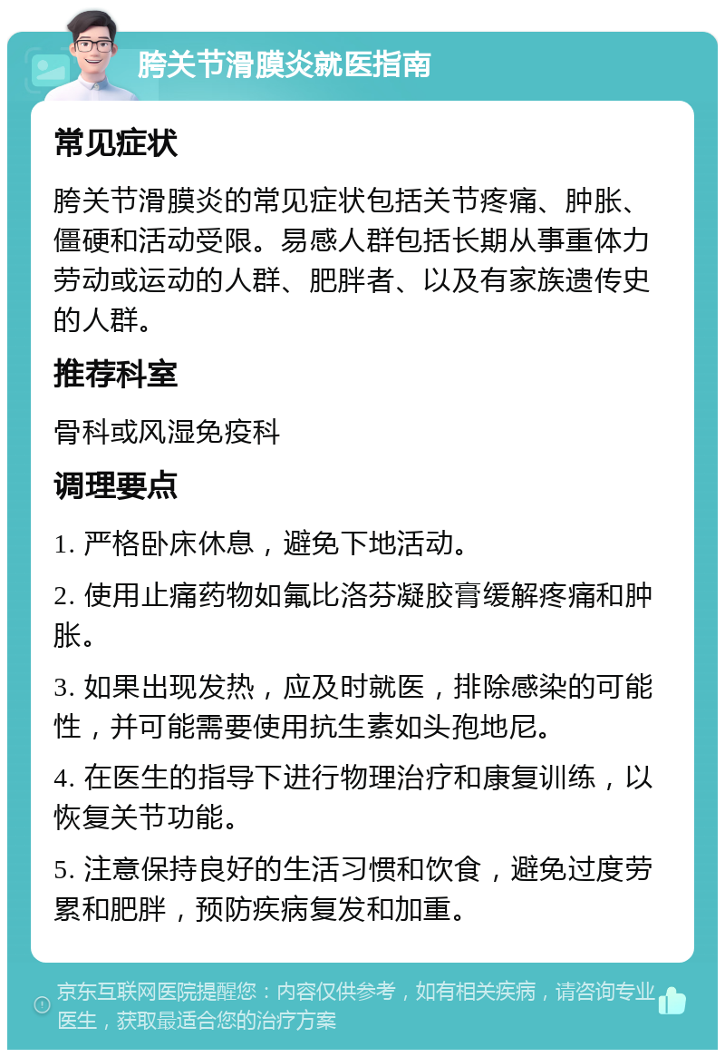 胯关节滑膜炎就医指南 常见症状 胯关节滑膜炎的常见症状包括关节疼痛、肿胀、僵硬和活动受限。易感人群包括长期从事重体力劳动或运动的人群、肥胖者、以及有家族遗传史的人群。 推荐科室 骨科或风湿免疫科 调理要点 1. 严格卧床休息，避免下地活动。 2. 使用止痛药物如氟比洛芬凝胶膏缓解疼痛和肿胀。 3. 如果出现发热，应及时就医，排除感染的可能性，并可能需要使用抗生素如头孢地尼。 4. 在医生的指导下进行物理治疗和康复训练，以恢复关节功能。 5. 注意保持良好的生活习惯和饮食，避免过度劳累和肥胖，预防疾病复发和加重。