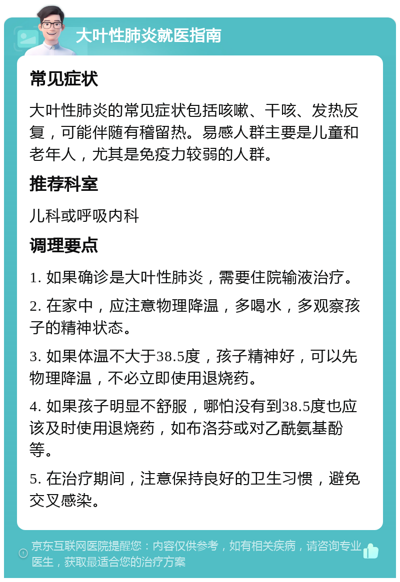 大叶性肺炎就医指南 常见症状 大叶性肺炎的常见症状包括咳嗽、干咳、发热反复，可能伴随有稽留热。易感人群主要是儿童和老年人，尤其是免疫力较弱的人群。 推荐科室 儿科或呼吸内科 调理要点 1. 如果确诊是大叶性肺炎，需要住院输液治疗。 2. 在家中，应注意物理降温，多喝水，多观察孩子的精神状态。 3. 如果体温不大于38.5度，孩子精神好，可以先物理降温，不必立即使用退烧药。 4. 如果孩子明显不舒服，哪怕没有到38.5度也应该及时使用退烧药，如布洛芬或对乙酰氨基酚等。 5. 在治疗期间，注意保持良好的卫生习惯，避免交叉感染。