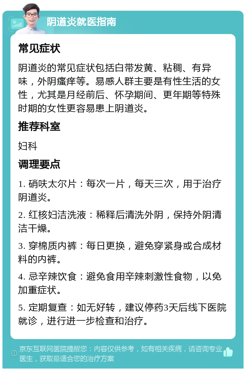 阴道炎就医指南 常见症状 阴道炎的常见症状包括白带发黄、粘稠、有异味，外阴瘙痒等。易感人群主要是有性生活的女性，尤其是月经前后、怀孕期间、更年期等特殊时期的女性更容易患上阴道炎。 推荐科室 妇科 调理要点 1. 硝呋太尔片：每次一片，每天三次，用于治疗阴道炎。 2. 红核妇洁洗液：稀释后清洗外阴，保持外阴清洁干燥。 3. 穿棉质内裤：每日更换，避免穿紧身或合成材料的内裤。 4. 忌辛辣饮食：避免食用辛辣刺激性食物，以免加重症状。 5. 定期复查：如无好转，建议停药3天后线下医院就诊，进行进一步检查和治疗。