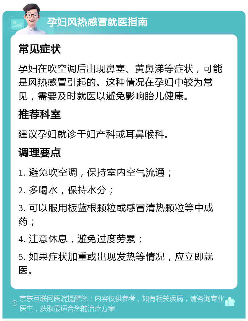 孕妇风热感冒就医指南 常见症状 孕妇在吹空调后出现鼻塞、黄鼻涕等症状，可能是风热感冒引起的。这种情况在孕妇中较为常见，需要及时就医以避免影响胎儿健康。 推荐科室 建议孕妇就诊于妇产科或耳鼻喉科。 调理要点 1. 避免吹空调，保持室内空气流通； 2. 多喝水，保持水分； 3. 可以服用板蓝根颗粒或感冒清热颗粒等中成药； 4. 注意休息，避免过度劳累； 5. 如果症状加重或出现发热等情况，应立即就医。