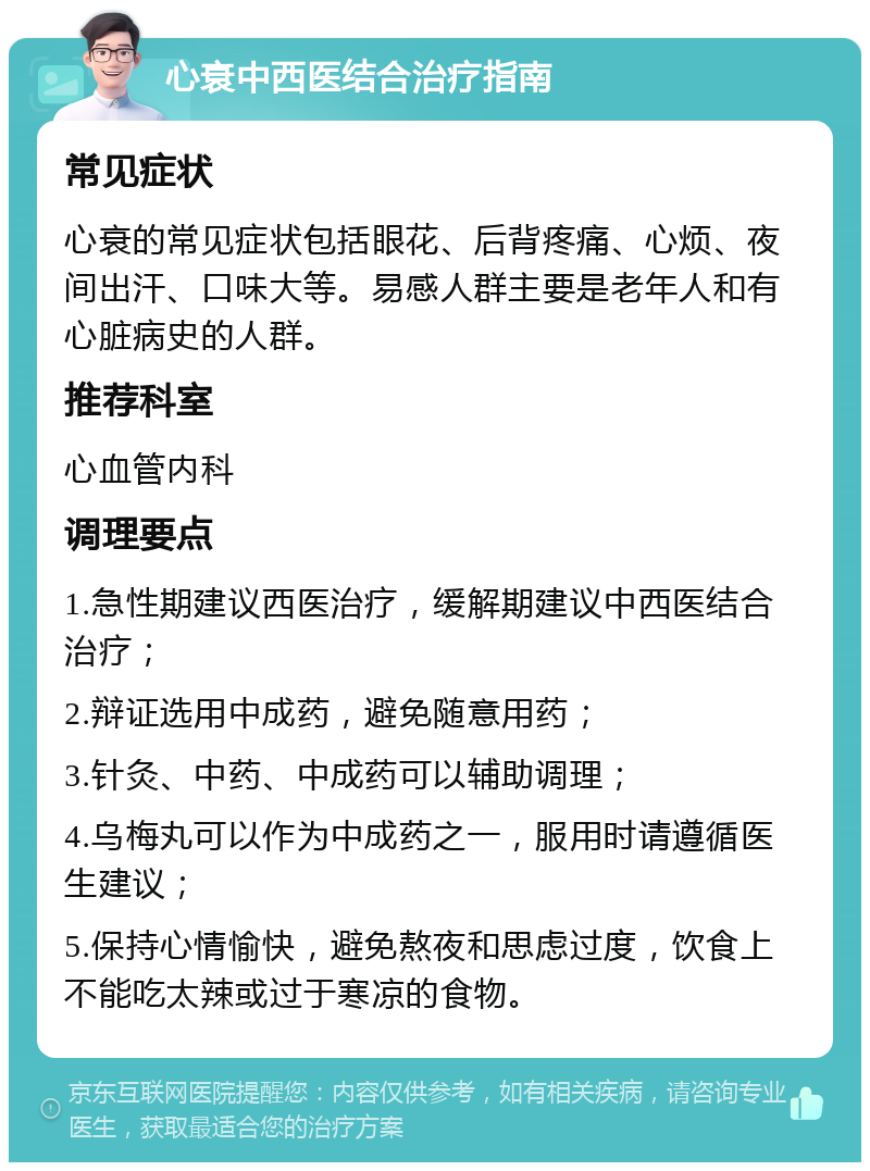 心衰中西医结合治疗指南 常见症状 心衰的常见症状包括眼花、后背疼痛、心烦、夜间出汗、口味大等。易感人群主要是老年人和有心脏病史的人群。 推荐科室 心血管内科 调理要点 1.急性期建议西医治疗，缓解期建议中西医结合治疗； 2.辩证选用中成药，避免随意用药； 3.针灸、中药、中成药可以辅助调理； 4.乌梅丸可以作为中成药之一，服用时请遵循医生建议； 5.保持心情愉快，避免熬夜和思虑过度，饮食上不能吃太辣或过于寒凉的食物。