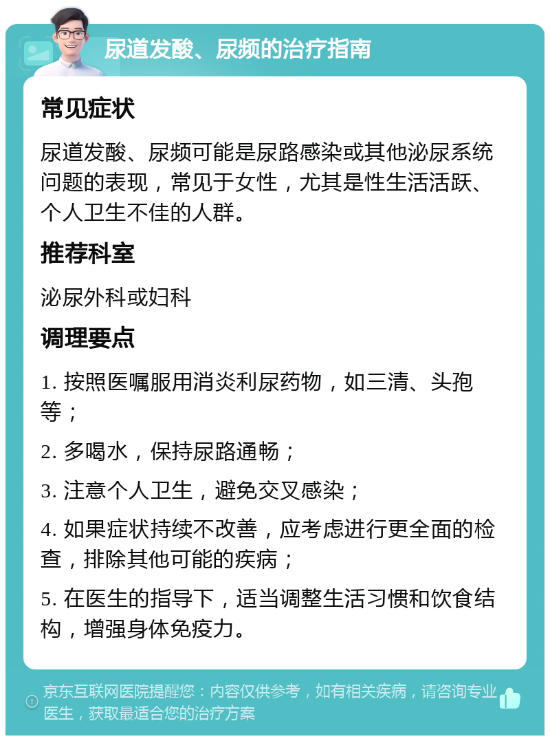 尿道发酸、尿频的治疗指南 常见症状 尿道发酸、尿频可能是尿路感染或其他泌尿系统问题的表现，常见于女性，尤其是性生活活跃、个人卫生不佳的人群。 推荐科室 泌尿外科或妇科 调理要点 1. 按照医嘱服用消炎利尿药物，如三清、头孢等； 2. 多喝水，保持尿路通畅； 3. 注意个人卫生，避免交叉感染； 4. 如果症状持续不改善，应考虑进行更全面的检查，排除其他可能的疾病； 5. 在医生的指导下，适当调整生活习惯和饮食结构，增强身体免疫力。