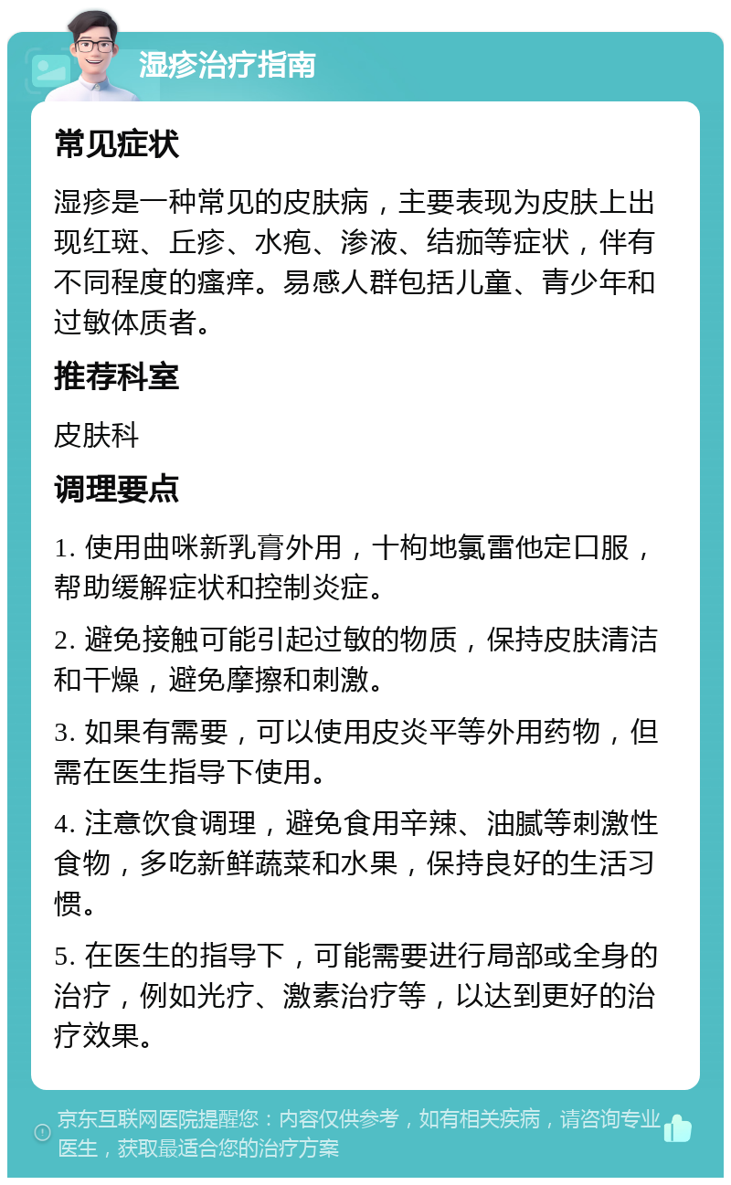 湿疹治疗指南 常见症状 湿疹是一种常见的皮肤病，主要表现为皮肤上出现红斑、丘疹、水疱、渗液、结痂等症状，伴有不同程度的瘙痒。易感人群包括儿童、青少年和过敏体质者。 推荐科室 皮肤科 调理要点 1. 使用曲咪新乳膏外用，十枸地氯雷他定口服，帮助缓解症状和控制炎症。 2. 避免接触可能引起过敏的物质，保持皮肤清洁和干燥，避免摩擦和刺激。 3. 如果有需要，可以使用皮炎平等外用药物，但需在医生指导下使用。 4. 注意饮食调理，避免食用辛辣、油腻等刺激性食物，多吃新鲜蔬菜和水果，保持良好的生活习惯。 5. 在医生的指导下，可能需要进行局部或全身的治疗，例如光疗、激素治疗等，以达到更好的治疗效果。