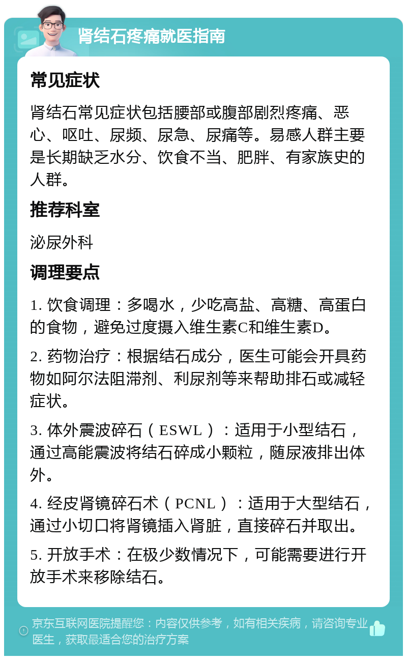 肾结石疼痛就医指南 常见症状 肾结石常见症状包括腰部或腹部剧烈疼痛、恶心、呕吐、尿频、尿急、尿痛等。易感人群主要是长期缺乏水分、饮食不当、肥胖、有家族史的人群。 推荐科室 泌尿外科 调理要点 1. 饮食调理：多喝水，少吃高盐、高糖、高蛋白的食物，避免过度摄入维生素C和维生素D。 2. 药物治疗：根据结石成分，医生可能会开具药物如阿尔法阻滞剂、利尿剂等来帮助排石或减轻症状。 3. 体外震波碎石（ESWL）：适用于小型结石，通过高能震波将结石碎成小颗粒，随尿液排出体外。 4. 经皮肾镜碎石术（PCNL）：适用于大型结石，通过小切口将肾镜插入肾脏，直接碎石并取出。 5. 开放手术：在极少数情况下，可能需要进行开放手术来移除结石。