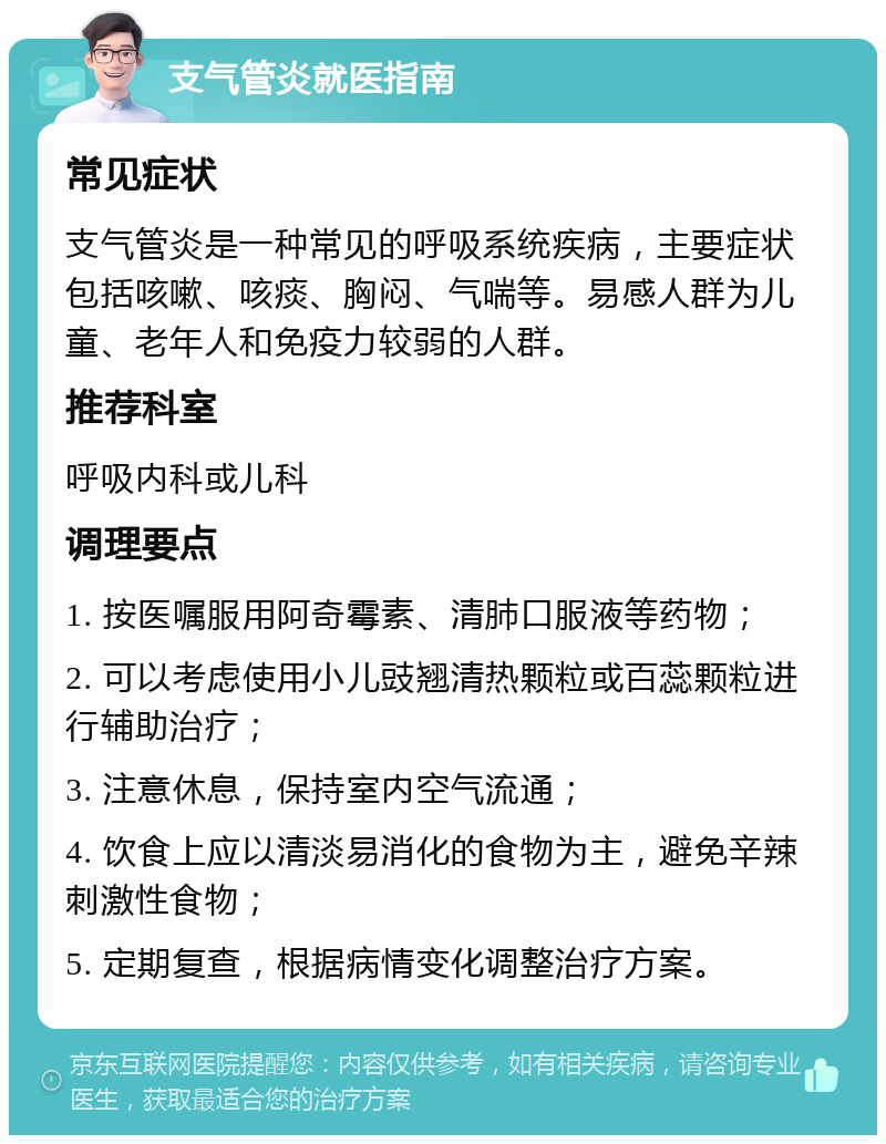 支气管炎就医指南 常见症状 支气管炎是一种常见的呼吸系统疾病，主要症状包括咳嗽、咳痰、胸闷、气喘等。易感人群为儿童、老年人和免疫力较弱的人群。 推荐科室 呼吸内科或儿科 调理要点 1. 按医嘱服用阿奇霉素、清肺口服液等药物； 2. 可以考虑使用小儿豉翘清热颗粒或百蕊颗粒进行辅助治疗； 3. 注意休息，保持室内空气流通； 4. 饮食上应以清淡易消化的食物为主，避免辛辣刺激性食物； 5. 定期复查，根据病情变化调整治疗方案。