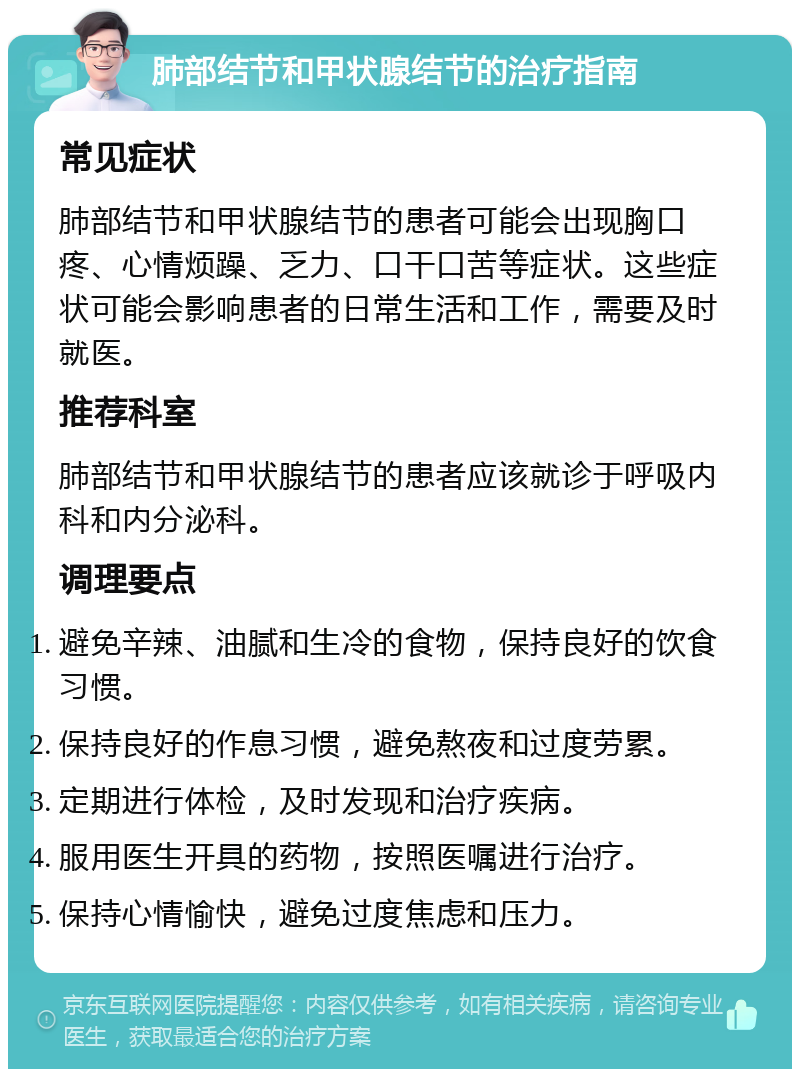 肺部结节和甲状腺结节的治疗指南 常见症状 肺部结节和甲状腺结节的患者可能会出现胸口疼、心情烦躁、乏力、口干口苦等症状。这些症状可能会影响患者的日常生活和工作，需要及时就医。 推荐科室 肺部结节和甲状腺结节的患者应该就诊于呼吸内科和内分泌科。 调理要点 避免辛辣、油腻和生冷的食物，保持良好的饮食习惯。 保持良好的作息习惯，避免熬夜和过度劳累。 定期进行体检，及时发现和治疗疾病。 服用医生开具的药物，按照医嘱进行治疗。 保持心情愉快，避免过度焦虑和压力。