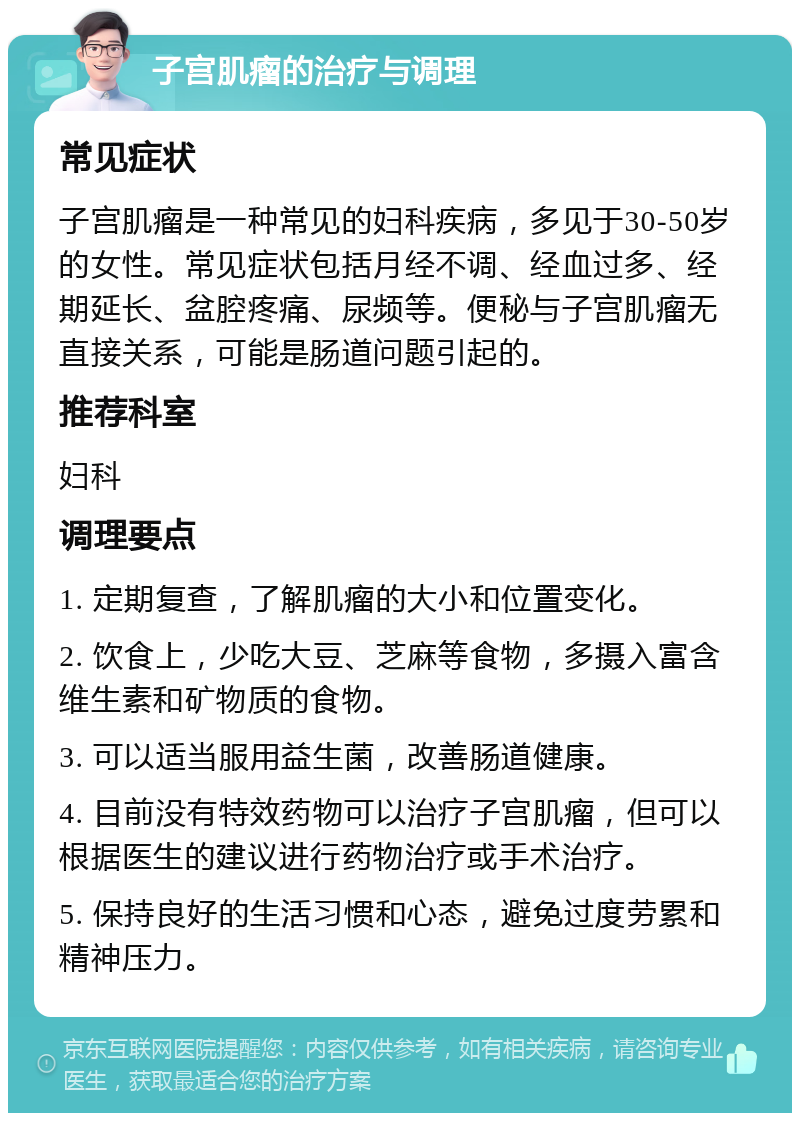 子宫肌瘤的治疗与调理 常见症状 子宫肌瘤是一种常见的妇科疾病，多见于30-50岁的女性。常见症状包括月经不调、经血过多、经期延长、盆腔疼痛、尿频等。便秘与子宫肌瘤无直接关系，可能是肠道问题引起的。 推荐科室 妇科 调理要点 1. 定期复查，了解肌瘤的大小和位置变化。 2. 饮食上，少吃大豆、芝麻等食物，多摄入富含维生素和矿物质的食物。 3. 可以适当服用益生菌，改善肠道健康。 4. 目前没有特效药物可以治疗子宫肌瘤，但可以根据医生的建议进行药物治疗或手术治疗。 5. 保持良好的生活习惯和心态，避免过度劳累和精神压力。