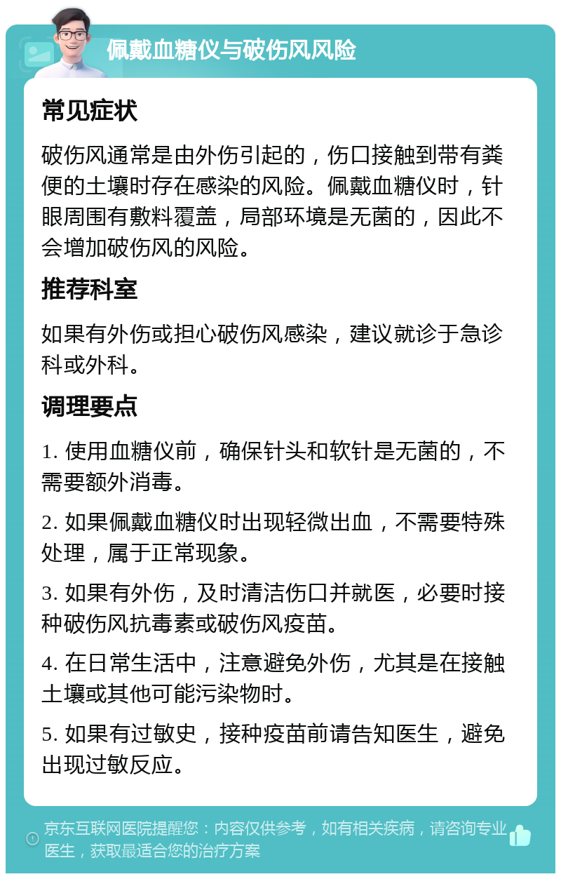 佩戴血糖仪与破伤风风险 常见症状 破伤风通常是由外伤引起的，伤口接触到带有粪便的土壤时存在感染的风险。佩戴血糖仪时，针眼周围有敷料覆盖，局部环境是无菌的，因此不会增加破伤风的风险。 推荐科室 如果有外伤或担心破伤风感染，建议就诊于急诊科或外科。 调理要点 1. 使用血糖仪前，确保针头和软针是无菌的，不需要额外消毒。 2. 如果佩戴血糖仪时出现轻微出血，不需要特殊处理，属于正常现象。 3. 如果有外伤，及时清洁伤口并就医，必要时接种破伤风抗毒素或破伤风疫苗。 4. 在日常生活中，注意避免外伤，尤其是在接触土壤或其他可能污染物时。 5. 如果有过敏史，接种疫苗前请告知医生，避免出现过敏反应。