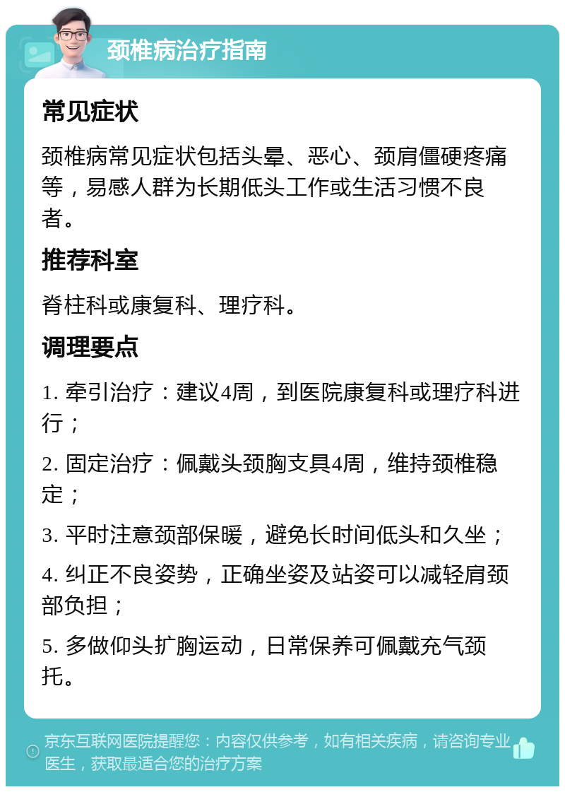 颈椎病治疗指南 常见症状 颈椎病常见症状包括头晕、恶心、颈肩僵硬疼痛等，易感人群为长期低头工作或生活习惯不良者。 推荐科室 脊柱科或康复科、理疗科。 调理要点 1. 牵引治疗：建议4周，到医院康复科或理疗科进行； 2. 固定治疗：佩戴头颈胸支具4周，维持颈椎稳定； 3. 平时注意颈部保暖，避免长时间低头和久坐； 4. 纠正不良姿势，正确坐姿及站姿可以减轻肩颈部负担； 5. 多做仰头扩胸运动，日常保养可佩戴充气颈托。