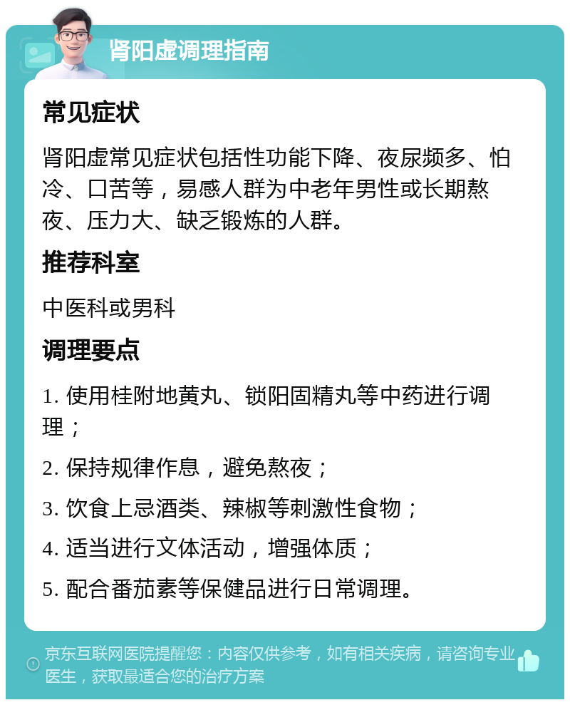 肾阳虚调理指南 常见症状 肾阳虚常见症状包括性功能下降、夜尿频多、怕冷、口苦等，易感人群为中老年男性或长期熬夜、压力大、缺乏锻炼的人群。 推荐科室 中医科或男科 调理要点 1. 使用桂附地黄丸、锁阳固精丸等中药进行调理； 2. 保持规律作息，避免熬夜； 3. 饮食上忌酒类、辣椒等刺激性食物； 4. 适当进行文体活动，增强体质； 5. 配合番茄素等保健品进行日常调理。