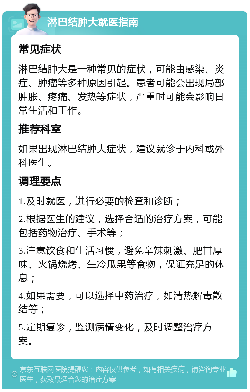 淋巴结肿大就医指南 常见症状 淋巴结肿大是一种常见的症状，可能由感染、炎症、肿瘤等多种原因引起。患者可能会出现局部肿胀、疼痛、发热等症状，严重时可能会影响日常生活和工作。 推荐科室 如果出现淋巴结肿大症状，建议就诊于内科或外科医生。 调理要点 1.及时就医，进行必要的检查和诊断； 2.根据医生的建议，选择合适的治疗方案，可能包括药物治疗、手术等； 3.注意饮食和生活习惯，避免辛辣刺激、肥甘厚味、火锅烧烤、生冷瓜果等食物，保证充足的休息； 4.如果需要，可以选择中药治疗，如清热解毒散结等； 5.定期复诊，监测病情变化，及时调整治疗方案。