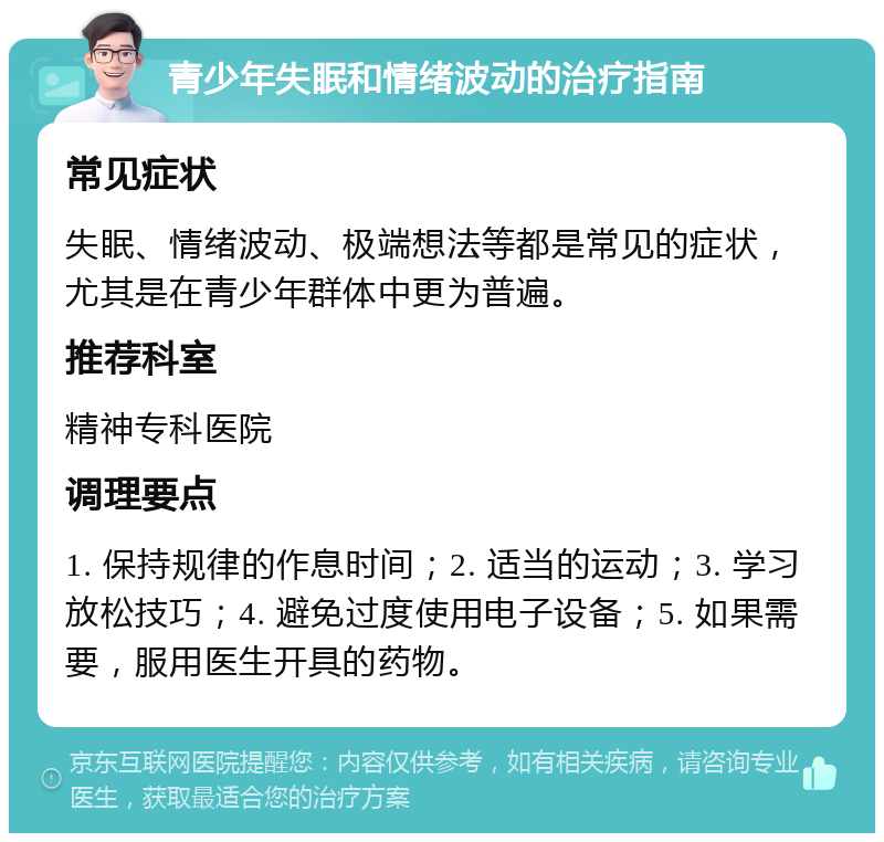 青少年失眠和情绪波动的治疗指南 常见症状 失眠、情绪波动、极端想法等都是常见的症状，尤其是在青少年群体中更为普遍。 推荐科室 精神专科医院 调理要点 1. 保持规律的作息时间；2. 适当的运动；3. 学习放松技巧；4. 避免过度使用电子设备；5. 如果需要，服用医生开具的药物。