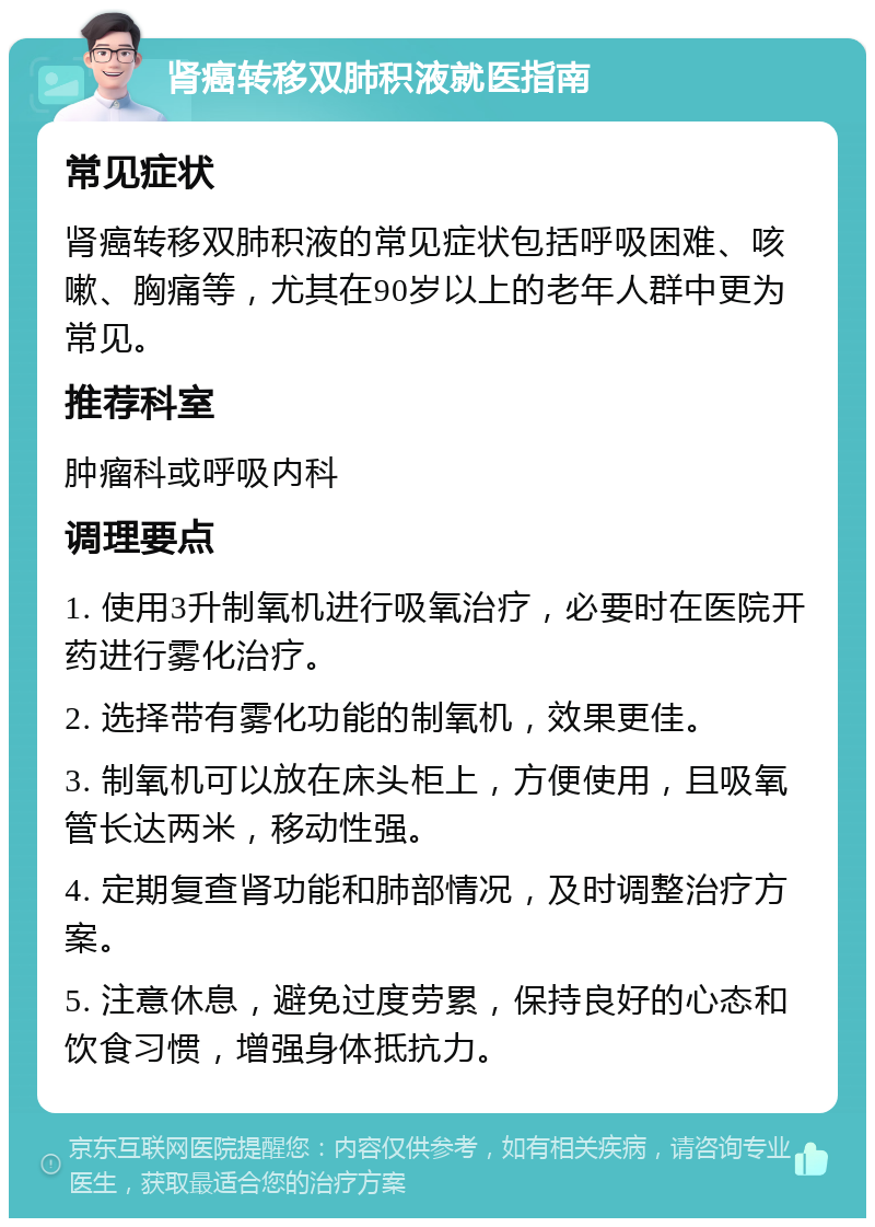 肾癌转移双肺积液就医指南 常见症状 肾癌转移双肺积液的常见症状包括呼吸困难、咳嗽、胸痛等，尤其在90岁以上的老年人群中更为常见。 推荐科室 肿瘤科或呼吸内科 调理要点 1. 使用3升制氧机进行吸氧治疗，必要时在医院开药进行雾化治疗。 2. 选择带有雾化功能的制氧机，效果更佳。 3. 制氧机可以放在床头柜上，方便使用，且吸氧管长达两米，移动性强。 4. 定期复查肾功能和肺部情况，及时调整治疗方案。 5. 注意休息，避免过度劳累，保持良好的心态和饮食习惯，增强身体抵抗力。