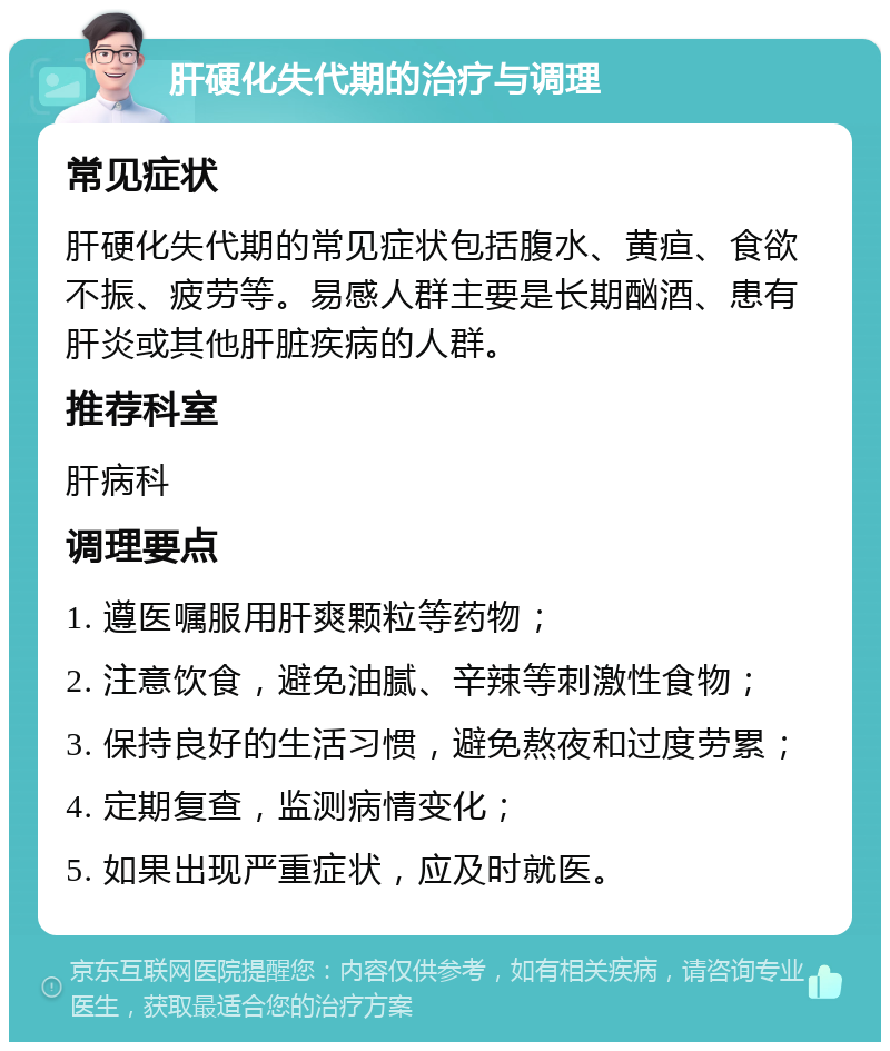 肝硬化失代期的治疗与调理 常见症状 肝硬化失代期的常见症状包括腹水、黄疸、食欲不振、疲劳等。易感人群主要是长期酗酒、患有肝炎或其他肝脏疾病的人群。 推荐科室 肝病科 调理要点 1. 遵医嘱服用肝爽颗粒等药物； 2. 注意饮食，避免油腻、辛辣等刺激性食物； 3. 保持良好的生活习惯，避免熬夜和过度劳累； 4. 定期复查，监测病情变化； 5. 如果出现严重症状，应及时就医。