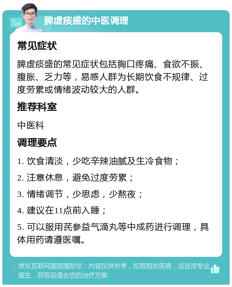 脾虚痰盛的中医调理 常见症状 脾虚痰盛的常见症状包括胸口疼痛、食欲不振、腹胀、乏力等，易感人群为长期饮食不规律、过度劳累或情绪波动较大的人群。 推荐科室 中医科 调理要点 1. 饮食清淡，少吃辛辣油腻及生冷食物； 2. 注意休息，避免过度劳累； 3. 情绪调节，少思虑，少熬夜； 4. 建议在11点前入睡； 5. 可以服用芪参益气滴丸等中成药进行调理，具体用药请遵医嘱。