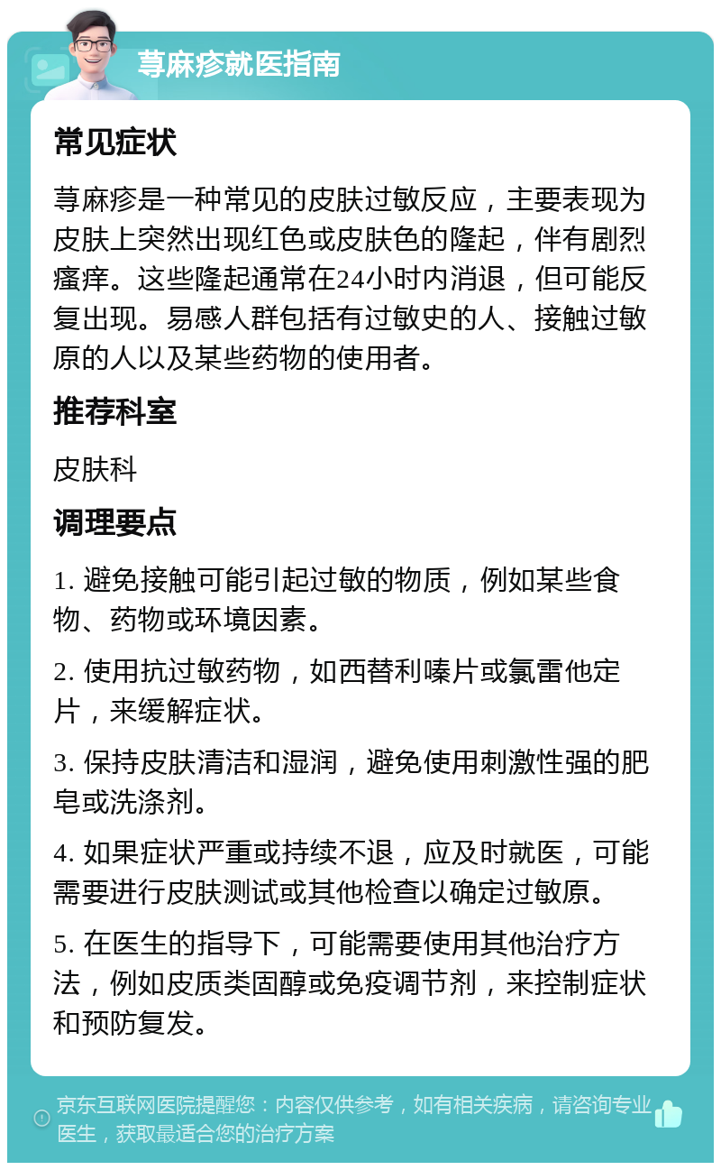 荨麻疹就医指南 常见症状 荨麻疹是一种常见的皮肤过敏反应，主要表现为皮肤上突然出现红色或皮肤色的隆起，伴有剧烈瘙痒。这些隆起通常在24小时内消退，但可能反复出现。易感人群包括有过敏史的人、接触过敏原的人以及某些药物的使用者。 推荐科室 皮肤科 调理要点 1. 避免接触可能引起过敏的物质，例如某些食物、药物或环境因素。 2. 使用抗过敏药物，如西替利嗪片或氯雷他定片，来缓解症状。 3. 保持皮肤清洁和湿润，避免使用刺激性强的肥皂或洗涤剂。 4. 如果症状严重或持续不退，应及时就医，可能需要进行皮肤测试或其他检查以确定过敏原。 5. 在医生的指导下，可能需要使用其他治疗方法，例如皮质类固醇或免疫调节剂，来控制症状和预防复发。