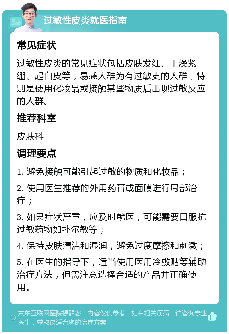 过敏性皮炎就医指南 常见症状 过敏性皮炎的常见症状包括皮肤发红、干燥紧绷、起白皮等，易感人群为有过敏史的人群，特别是使用化妆品或接触某些物质后出现过敏反应的人群。 推荐科室 皮肤科 调理要点 1. 避免接触可能引起过敏的物质和化妆品； 2. 使用医生推荐的外用药膏或面膜进行局部治疗； 3. 如果症状严重，应及时就医，可能需要口服抗过敏药物如扑尔敏等； 4. 保持皮肤清洁和湿润，避免过度摩擦和刺激； 5. 在医生的指导下，适当使用医用冷敷贴等辅助治疗方法，但需注意选择合适的产品并正确使用。