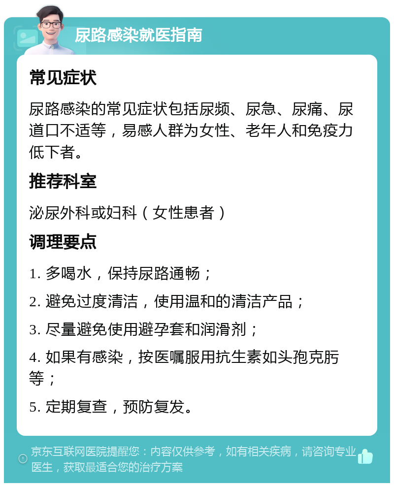 尿路感染就医指南 常见症状 尿路感染的常见症状包括尿频、尿急、尿痛、尿道口不适等，易感人群为女性、老年人和免疫力低下者。 推荐科室 泌尿外科或妇科（女性患者） 调理要点 1. 多喝水，保持尿路通畅； 2. 避免过度清洁，使用温和的清洁产品； 3. 尽量避免使用避孕套和润滑剂； 4. 如果有感染，按医嘱服用抗生素如头孢克肟等； 5. 定期复查，预防复发。