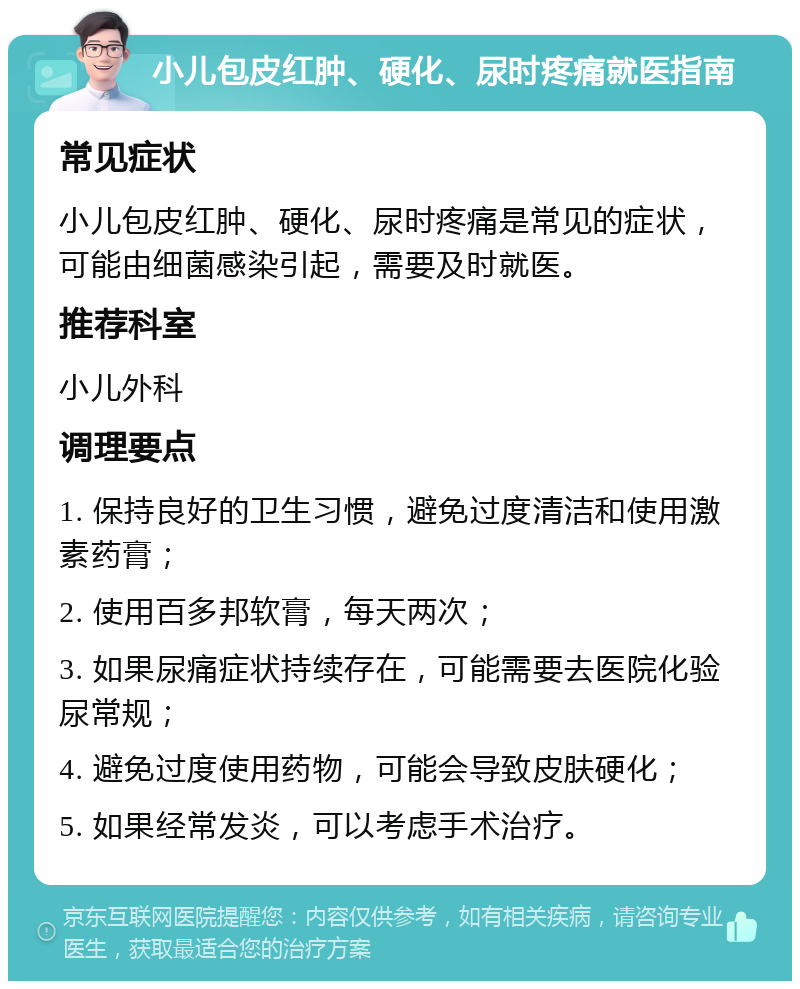 小儿包皮红肿、硬化、尿时疼痛就医指南 常见症状 小儿包皮红肿、硬化、尿时疼痛是常见的症状，可能由细菌感染引起，需要及时就医。 推荐科室 小儿外科 调理要点 1. 保持良好的卫生习惯，避免过度清洁和使用激素药膏； 2. 使用百多邦软膏，每天两次； 3. 如果尿痛症状持续存在，可能需要去医院化验尿常规； 4. 避免过度使用药物，可能会导致皮肤硬化； 5. 如果经常发炎，可以考虑手术治疗。