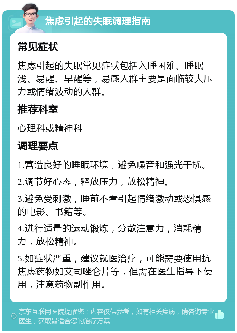 焦虑引起的失眠调理指南 常见症状 焦虑引起的失眠常见症状包括入睡困难、睡眠浅、易醒、早醒等，易感人群主要是面临较大压力或情绪波动的人群。 推荐科室 心理科或精神科 调理要点 1.营造良好的睡眠环境，避免噪音和强光干扰。 2.调节好心态，释放压力，放松精神。 3.避免受刺激，睡前不看引起情绪激动或恐惧感的电影、书籍等。 4.进行适量的运动锻炼，分散注意力，消耗精力，放松精神。 5.如症状严重，建议就医治疗，可能需要使用抗焦虑药物如艾司唑仑片等，但需在医生指导下使用，注意药物副作用。