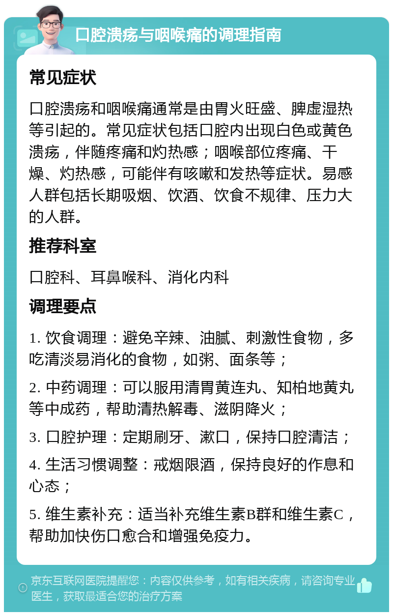 口腔溃疡与咽喉痛的调理指南 常见症状 口腔溃疡和咽喉痛通常是由胃火旺盛、脾虚湿热等引起的。常见症状包括口腔内出现白色或黄色溃疡，伴随疼痛和灼热感；咽喉部位疼痛、干燥、灼热感，可能伴有咳嗽和发热等症状。易感人群包括长期吸烟、饮酒、饮食不规律、压力大的人群。 推荐科室 口腔科、耳鼻喉科、消化内科 调理要点 1. 饮食调理：避免辛辣、油腻、刺激性食物，多吃清淡易消化的食物，如粥、面条等； 2. 中药调理：可以服用清胃黄连丸、知柏地黄丸等中成药，帮助清热解毒、滋阴降火； 3. 口腔护理：定期刷牙、漱口，保持口腔清洁； 4. 生活习惯调整：戒烟限酒，保持良好的作息和心态； 5. 维生素补充：适当补充维生素B群和维生素C，帮助加快伤口愈合和增强免疫力。