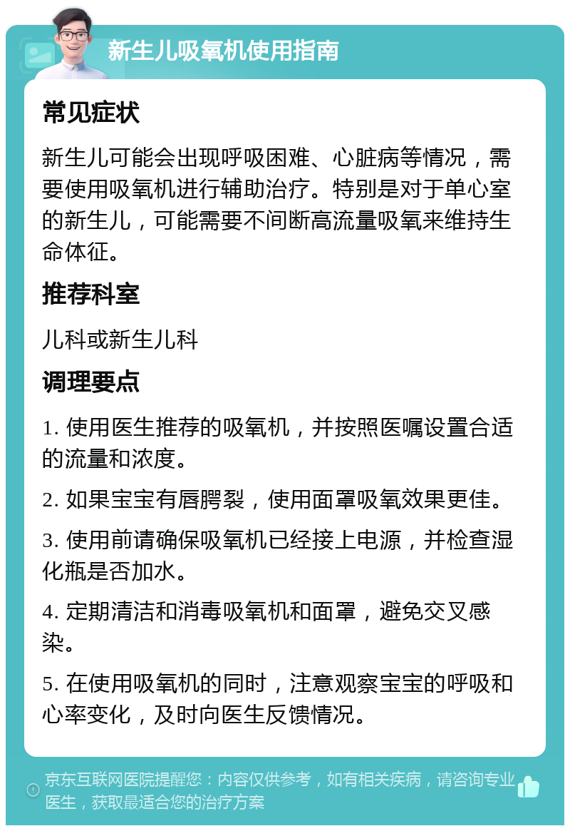 新生儿吸氧机使用指南 常见症状 新生儿可能会出现呼吸困难、心脏病等情况，需要使用吸氧机进行辅助治疗。特别是对于单心室的新生儿，可能需要不间断高流量吸氧来维持生命体征。 推荐科室 儿科或新生儿科 调理要点 1. 使用医生推荐的吸氧机，并按照医嘱设置合适的流量和浓度。 2. 如果宝宝有唇腭裂，使用面罩吸氧效果更佳。 3. 使用前请确保吸氧机已经接上电源，并检查湿化瓶是否加水。 4. 定期清洁和消毒吸氧机和面罩，避免交叉感染。 5. 在使用吸氧机的同时，注意观察宝宝的呼吸和心率变化，及时向医生反馈情况。