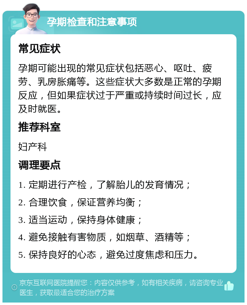 孕期检查和注意事项 常见症状 孕期可能出现的常见症状包括恶心、呕吐、疲劳、乳房胀痛等。这些症状大多数是正常的孕期反应，但如果症状过于严重或持续时间过长，应及时就医。 推荐科室 妇产科 调理要点 1. 定期进行产检，了解胎儿的发育情况； 2. 合理饮食，保证营养均衡； 3. 适当运动，保持身体健康； 4. 避免接触有害物质，如烟草、酒精等； 5. 保持良好的心态，避免过度焦虑和压力。