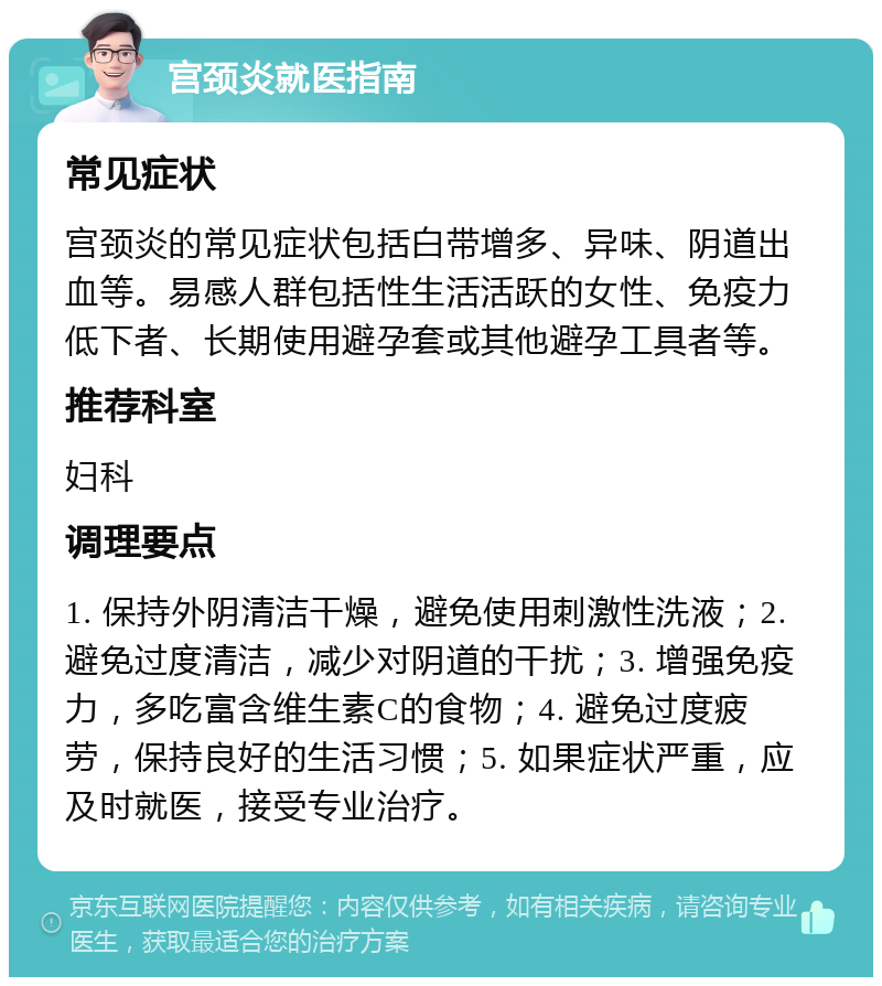 宫颈炎就医指南 常见症状 宫颈炎的常见症状包括白带增多、异味、阴道出血等。易感人群包括性生活活跃的女性、免疫力低下者、长期使用避孕套或其他避孕工具者等。 推荐科室 妇科 调理要点 1. 保持外阴清洁干燥，避免使用刺激性洗液；2. 避免过度清洁，减少对阴道的干扰；3. 增强免疫力，多吃富含维生素C的食物；4. 避免过度疲劳，保持良好的生活习惯；5. 如果症状严重，应及时就医，接受专业治疗。