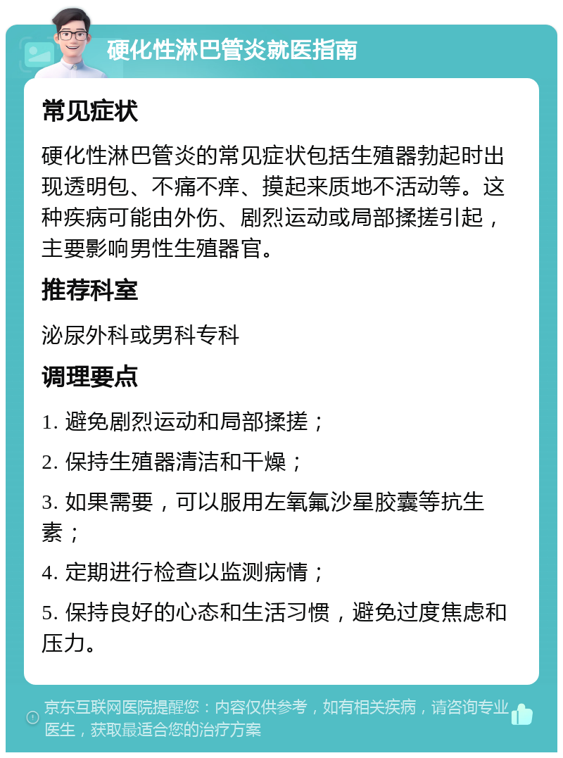 硬化性淋巴管炎就医指南 常见症状 硬化性淋巴管炎的常见症状包括生殖器勃起时出现透明包、不痛不痒、摸起来质地不活动等。这种疾病可能由外伤、剧烈运动或局部揉搓引起，主要影响男性生殖器官。 推荐科室 泌尿外科或男科专科 调理要点 1. 避免剧烈运动和局部揉搓； 2. 保持生殖器清洁和干燥； 3. 如果需要，可以服用左氧氟沙星胶囊等抗生素； 4. 定期进行检查以监测病情； 5. 保持良好的心态和生活习惯，避免过度焦虑和压力。