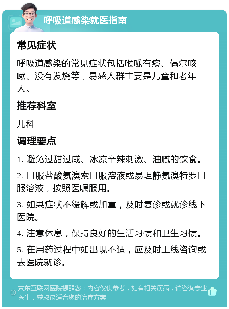 呼吸道感染就医指南 常见症状 呼吸道感染的常见症状包括喉咙有痰、偶尔咳嗽、没有发烧等，易感人群主要是儿童和老年人。 推荐科室 儿科 调理要点 1. 避免过甜过咸、冰凉辛辣刺激、油腻的饮食。 2. 口服盐酸氨溴索口服溶液或易坦静氨溴特罗口服溶液，按照医嘱服用。 3. 如果症状不缓解或加重，及时复诊或就诊线下医院。 4. 注意休息，保持良好的生活习惯和卫生习惯。 5. 在用药过程中如出现不适，应及时上线咨询或去医院就诊。