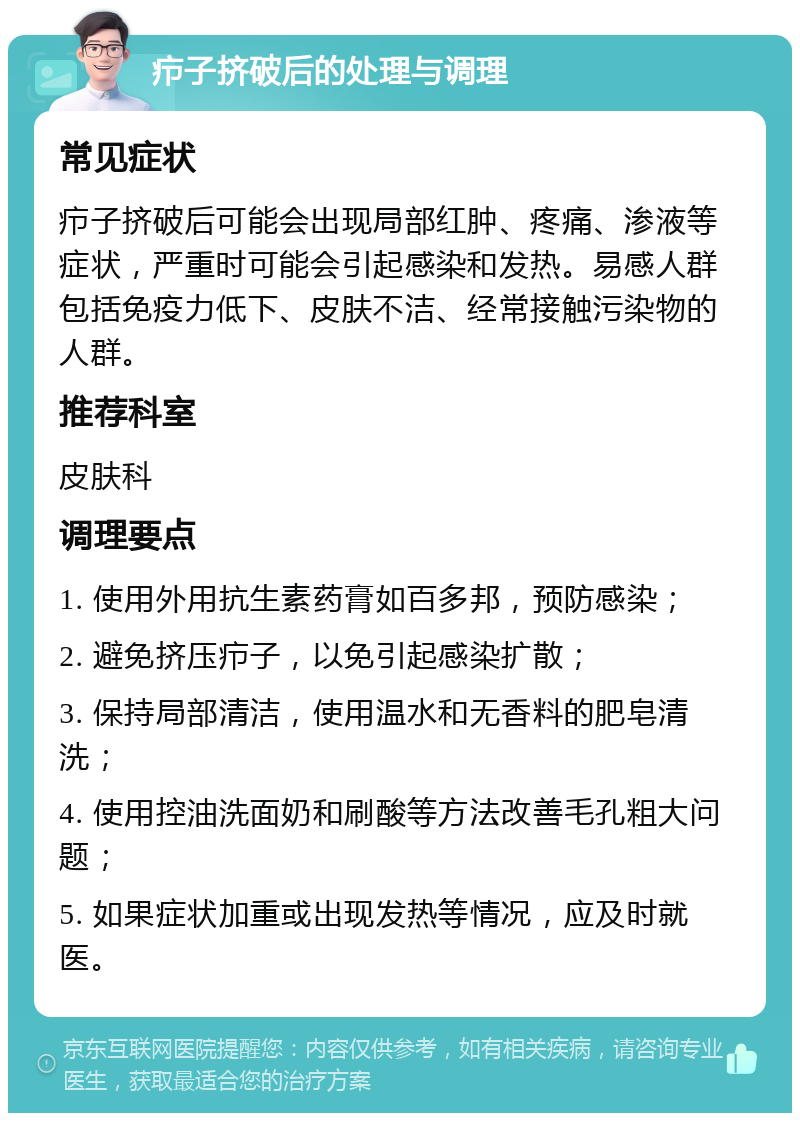 疖子挤破后的处理与调理 常见症状 疖子挤破后可能会出现局部红肿、疼痛、渗液等症状，严重时可能会引起感染和发热。易感人群包括免疫力低下、皮肤不洁、经常接触污染物的人群。 推荐科室 皮肤科 调理要点 1. 使用外用抗生素药膏如百多邦，预防感染； 2. 避免挤压疖子，以免引起感染扩散； 3. 保持局部清洁，使用温水和无香料的肥皂清洗； 4. 使用控油洗面奶和刷酸等方法改善毛孔粗大问题； 5. 如果症状加重或出现发热等情况，应及时就医。