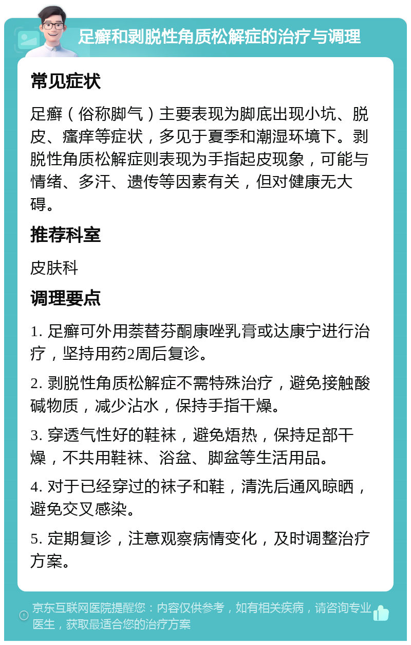 足癣和剥脱性角质松解症的治疗与调理 常见症状 足癣（俗称脚气）主要表现为脚底出现小坑、脱皮、瘙痒等症状，多见于夏季和潮湿环境下。剥脱性角质松解症则表现为手指起皮现象，可能与情绪、多汗、遗传等因素有关，但对健康无大碍。 推荐科室 皮肤科 调理要点 1. 足癣可外用萘替芬酮康唑乳膏或达康宁进行治疗，坚持用药2周后复诊。 2. 剥脱性角质松解症不需特殊治疗，避免接触酸碱物质，减少沾水，保持手指干燥。 3. 穿透气性好的鞋袜，避免焐热，保持足部干燥，不共用鞋袜、浴盆、脚盆等生活用品。 4. 对于已经穿过的袜子和鞋，清洗后通风晾晒，避免交叉感染。 5. 定期复诊，注意观察病情变化，及时调整治疗方案。