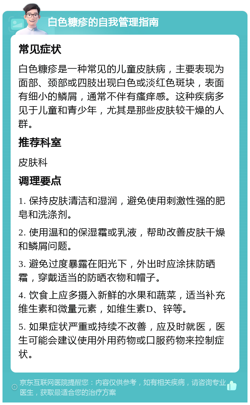 白色糠疹的自我管理指南 常见症状 白色糠疹是一种常见的儿童皮肤病，主要表现为面部、颈部或四肢出现白色或淡红色斑块，表面有细小的鳞屑，通常不伴有瘙痒感。这种疾病多见于儿童和青少年，尤其是那些皮肤较干燥的人群。 推荐科室 皮肤科 调理要点 1. 保持皮肤清洁和湿润，避免使用刺激性强的肥皂和洗涤剂。 2. 使用温和的保湿霜或乳液，帮助改善皮肤干燥和鳞屑问题。 3. 避免过度暴露在阳光下，外出时应涂抹防晒霜，穿戴适当的防晒衣物和帽子。 4. 饮食上应多摄入新鲜的水果和蔬菜，适当补充维生素和微量元素，如维生素D、锌等。 5. 如果症状严重或持续不改善，应及时就医，医生可能会建议使用外用药物或口服药物来控制症状。