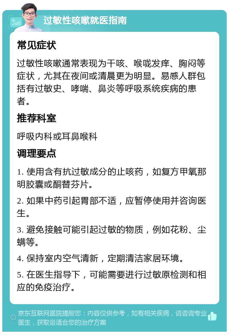 过敏性咳嗽就医指南 常见症状 过敏性咳嗽通常表现为干咳、喉咙发痒、胸闷等症状，尤其在夜间或清晨更为明显。易感人群包括有过敏史、哮喘、鼻炎等呼吸系统疾病的患者。 推荐科室 呼吸内科或耳鼻喉科 调理要点 1. 使用含有抗过敏成分的止咳药，如复方甲氧那明胶囊或酮替芬片。 2. 如果中药引起胃部不适，应暂停使用并咨询医生。 3. 避免接触可能引起过敏的物质，例如花粉、尘螨等。 4. 保持室内空气清新，定期清洁家居环境。 5. 在医生指导下，可能需要进行过敏原检测和相应的免疫治疗。