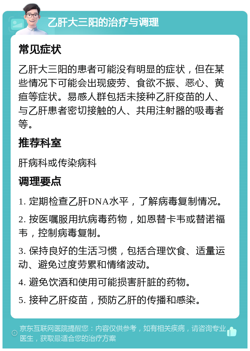 乙肝大三阳的治疗与调理 常见症状 乙肝大三阳的患者可能没有明显的症状，但在某些情况下可能会出现疲劳、食欲不振、恶心、黄疸等症状。易感人群包括未接种乙肝疫苗的人、与乙肝患者密切接触的人、共用注射器的吸毒者等。 推荐科室 肝病科或传染病科 调理要点 1. 定期检查乙肝DNA水平，了解病毒复制情况。 2. 按医嘱服用抗病毒药物，如恩替卡韦或替诺福韦，控制病毒复制。 3. 保持良好的生活习惯，包括合理饮食、适量运动、避免过度劳累和情绪波动。 4. 避免饮酒和使用可能损害肝脏的药物。 5. 接种乙肝疫苗，预防乙肝的传播和感染。