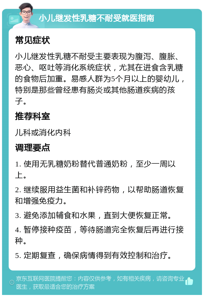 小儿继发性乳糖不耐受就医指南 常见症状 小儿继发性乳糖不耐受主要表现为腹泻、腹胀、恶心、呕吐等消化系统症状，尤其在进食含乳糖的食物后加重。易感人群为5个月以上的婴幼儿，特别是那些曾经患有肠炎或其他肠道疾病的孩子。 推荐科室 儿科或消化内科 调理要点 1. 使用无乳糖奶粉替代普通奶粉，至少一周以上。 2. 继续服用益生菌和补锌药物，以帮助肠道恢复和增强免疫力。 3. 避免添加辅食和水果，直到大便恢复正常。 4. 暂停接种疫苗，等待肠道完全恢复后再进行接种。 5. 定期复查，确保病情得到有效控制和治疗。