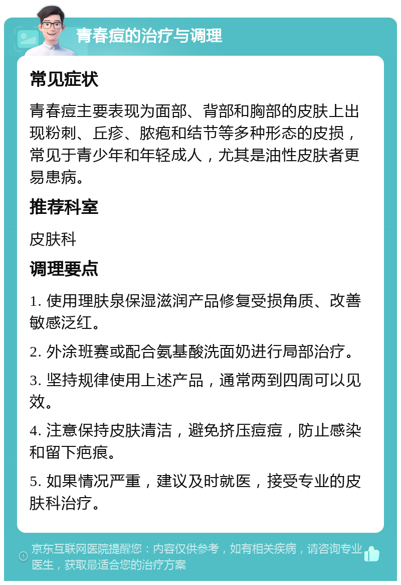 青春痘的治疗与调理 常见症状 青春痘主要表现为面部、背部和胸部的皮肤上出现粉刺、丘疹、脓疱和结节等多种形态的皮损，常见于青少年和年轻成人，尤其是油性皮肤者更易患病。 推荐科室 皮肤科 调理要点 1. 使用理肤泉保湿滋润产品修复受损角质、改善敏感泛红。 2. 外涂班赛或配合氨基酸洗面奶进行局部治疗。 3. 坚持规律使用上述产品，通常两到四周可以见效。 4. 注意保持皮肤清洁，避免挤压痘痘，防止感染和留下疤痕。 5. 如果情况严重，建议及时就医，接受专业的皮肤科治疗。