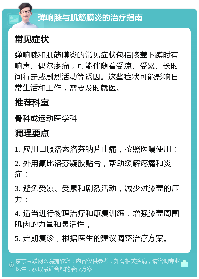 弹响膝与肌筋膜炎的治疗指南 常见症状 弹响膝和肌筋膜炎的常见症状包括膝盖下蹲时有响声、偶尔疼痛，可能伴随着受凉、受累、长时间行走或剧烈活动等诱因。这些症状可能影响日常生活和工作，需要及时就医。 推荐科室 骨科或运动医学科 调理要点 1. 应用口服洛索洛芬钠片止痛，按照医嘱使用； 2. 外用氟比洛芬凝胶贴膏，帮助缓解疼痛和炎症； 3. 避免受凉、受累和剧烈活动，减少对膝盖的压力； 4. 适当进行物理治疗和康复训练，增强膝盖周围肌肉的力量和灵活性； 5. 定期复诊，根据医生的建议调整治疗方案。