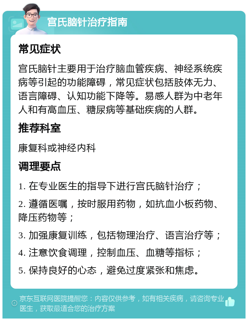 宫氏脑针治疗指南 常见症状 宫氏脑针主要用于治疗脑血管疾病、神经系统疾病等引起的功能障碍，常见症状包括肢体无力、语言障碍、认知功能下降等。易感人群为中老年人和有高血压、糖尿病等基础疾病的人群。 推荐科室 康复科或神经内科 调理要点 1. 在专业医生的指导下进行宫氏脑针治疗； 2. 遵循医嘱，按时服用药物，如抗血小板药物、降压药物等； 3. 加强康复训练，包括物理治疗、语言治疗等； 4. 注意饮食调理，控制血压、血糖等指标； 5. 保持良好的心态，避免过度紧张和焦虑。