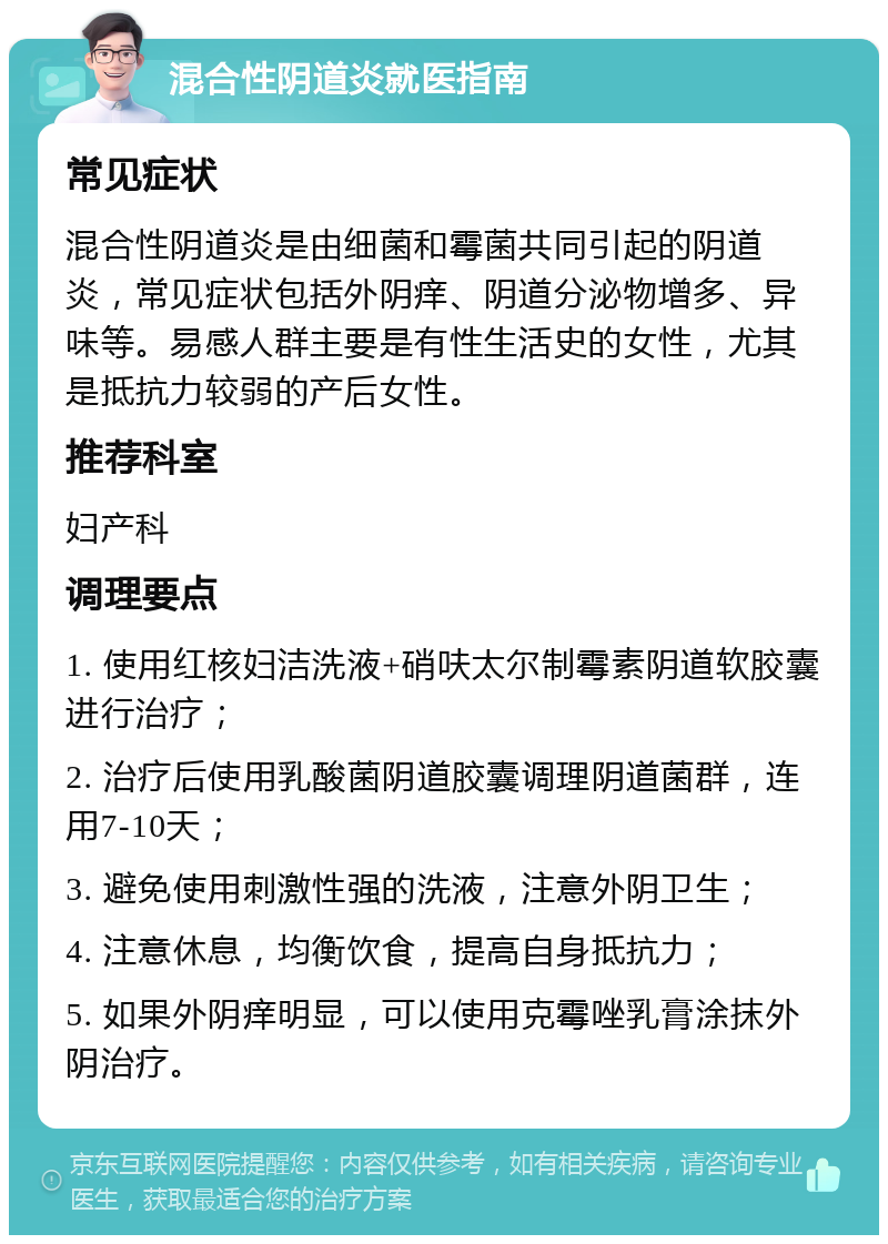 混合性阴道炎就医指南 常见症状 混合性阴道炎是由细菌和霉菌共同引起的阴道炎，常见症状包括外阴痒、阴道分泌物增多、异味等。易感人群主要是有性生活史的女性，尤其是抵抗力较弱的产后女性。 推荐科室 妇产科 调理要点 1. 使用红核妇洁洗液+硝呋太尔制霉素阴道软胶囊进行治疗； 2. 治疗后使用乳酸菌阴道胶囊调理阴道菌群，连用7-10天； 3. 避免使用刺激性强的洗液，注意外阴卫生； 4. 注意休息，均衡饮食，提高自身抵抗力； 5. 如果外阴痒明显，可以使用克霉唑乳膏涂抹外阴治疗。