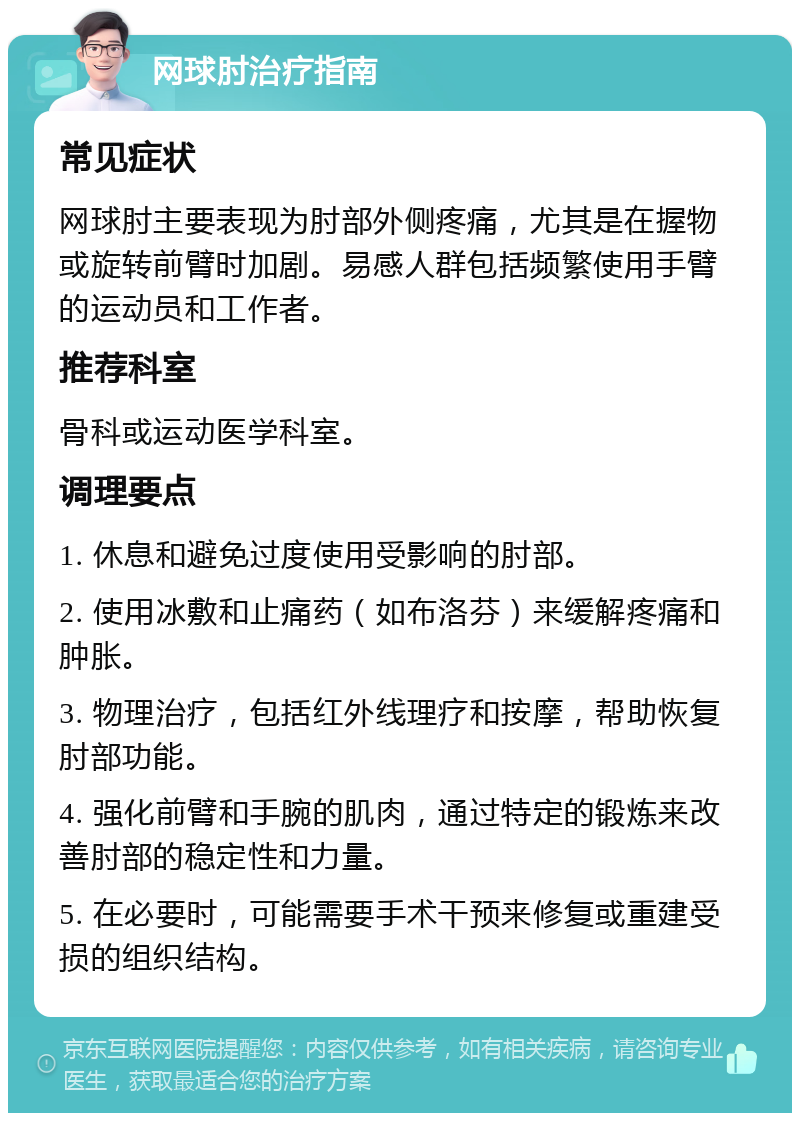 网球肘治疗指南 常见症状 网球肘主要表现为肘部外侧疼痛，尤其是在握物或旋转前臂时加剧。易感人群包括频繁使用手臂的运动员和工作者。 推荐科室 骨科或运动医学科室。 调理要点 1. 休息和避免过度使用受影响的肘部。 2. 使用冰敷和止痛药（如布洛芬）来缓解疼痛和肿胀。 3. 物理治疗，包括红外线理疗和按摩，帮助恢复肘部功能。 4. 强化前臂和手腕的肌肉，通过特定的锻炼来改善肘部的稳定性和力量。 5. 在必要时，可能需要手术干预来修复或重建受损的组织结构。