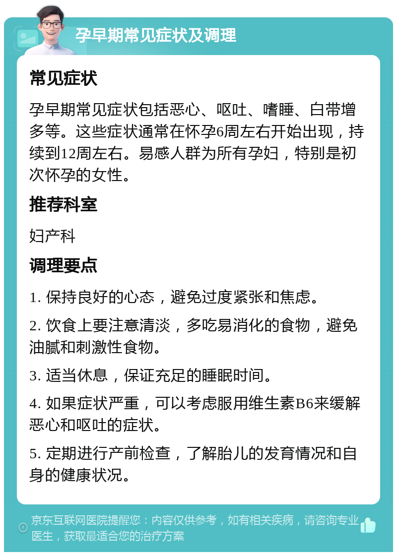 孕早期常见症状及调理 常见症状 孕早期常见症状包括恶心、呕吐、嗜睡、白带增多等。这些症状通常在怀孕6周左右开始出现，持续到12周左右。易感人群为所有孕妇，特别是初次怀孕的女性。 推荐科室 妇产科 调理要点 1. 保持良好的心态，避免过度紧张和焦虑。 2. 饮食上要注意清淡，多吃易消化的食物，避免油腻和刺激性食物。 3. 适当休息，保证充足的睡眠时间。 4. 如果症状严重，可以考虑服用维生素B6来缓解恶心和呕吐的症状。 5. 定期进行产前检查，了解胎儿的发育情况和自身的健康状况。