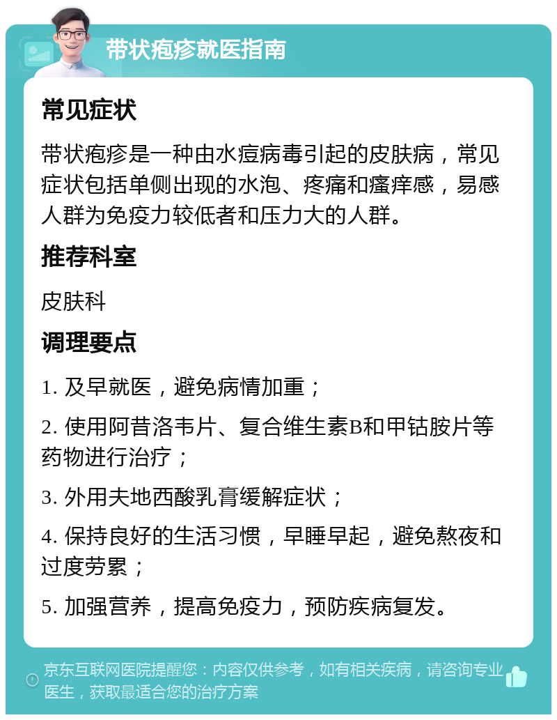 带状疱疹就医指南 常见症状 带状疱疹是一种由水痘病毒引起的皮肤病，常见症状包括单侧出现的水泡、疼痛和瘙痒感，易感人群为免疫力较低者和压力大的人群。 推荐科室 皮肤科 调理要点 1. 及早就医，避免病情加重； 2. 使用阿昔洛韦片、复合维生素B和甲钴胺片等药物进行治疗； 3. 外用夫地西酸乳膏缓解症状； 4. 保持良好的生活习惯，早睡早起，避免熬夜和过度劳累； 5. 加强营养，提高免疫力，预防疾病复发。