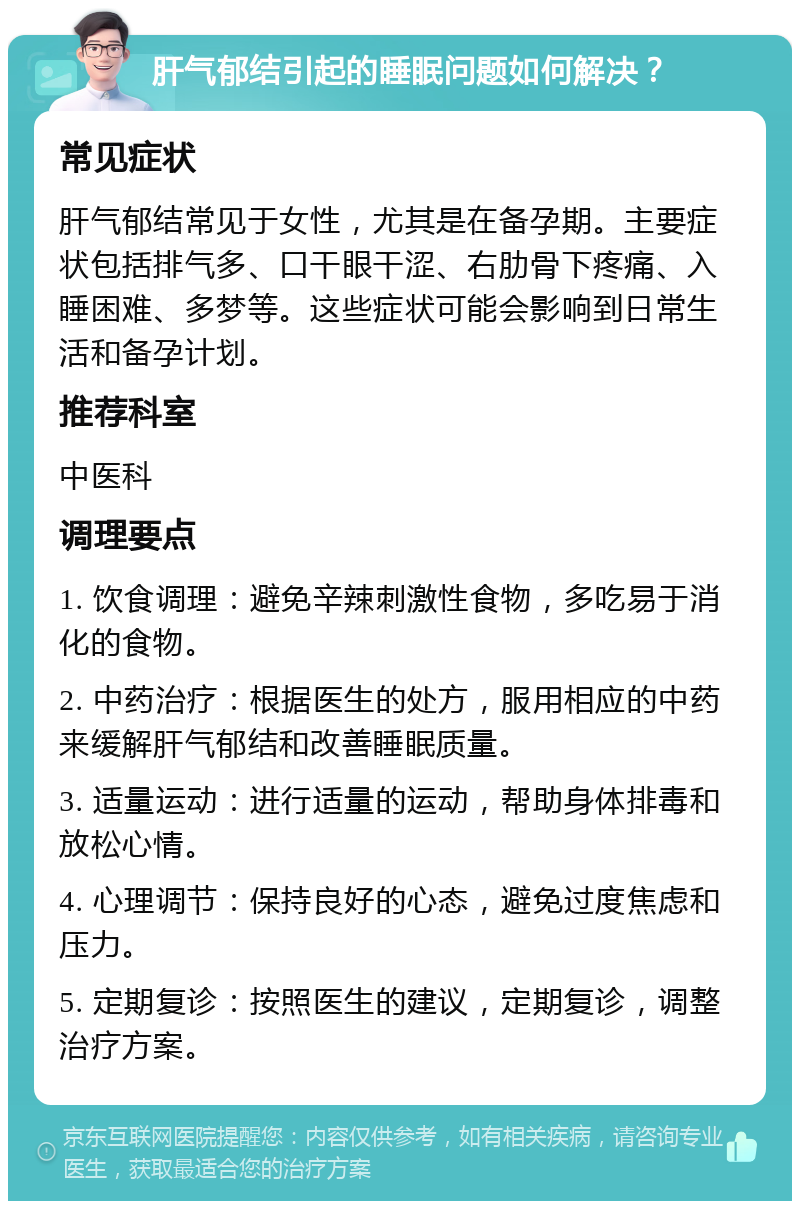 肝气郁结引起的睡眠问题如何解决？ 常见症状 肝气郁结常见于女性，尤其是在备孕期。主要症状包括排气多、口干眼干涩、右肋骨下疼痛、入睡困难、多梦等。这些症状可能会影响到日常生活和备孕计划。 推荐科室 中医科 调理要点 1. 饮食调理：避免辛辣刺激性食物，多吃易于消化的食物。 2. 中药治疗：根据医生的处方，服用相应的中药来缓解肝气郁结和改善睡眠质量。 3. 适量运动：进行适量的运动，帮助身体排毒和放松心情。 4. 心理调节：保持良好的心态，避免过度焦虑和压力。 5. 定期复诊：按照医生的建议，定期复诊，调整治疗方案。